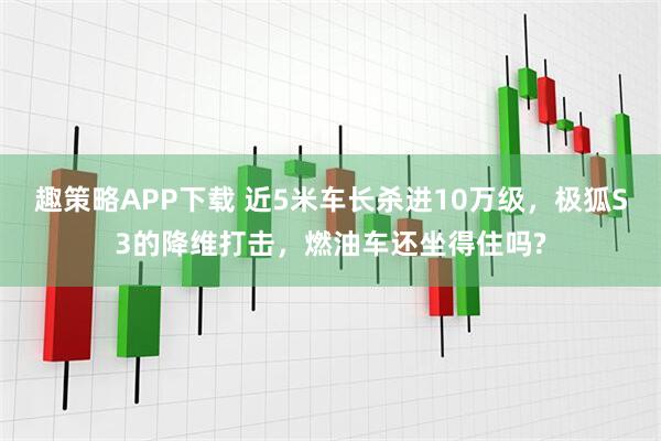 趣策略APP下载 近5米车长杀进10万级，极狐S3的降维打击，燃油车还坐得住吗?