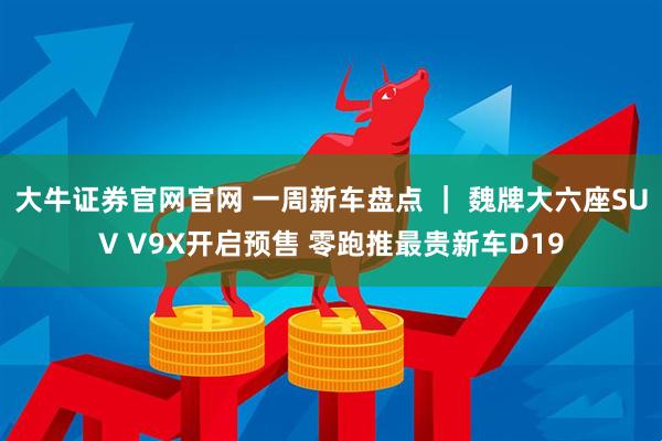 大牛证券官网官网 一周新车盘点 ｜ 魏牌大六座SUV V9X开启预售 零跑推最贵新车D19