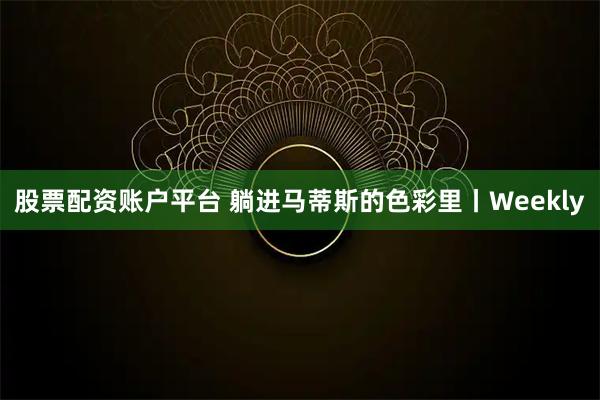 股票配资账户平台 躺进马蒂斯的色彩里丨Weekly