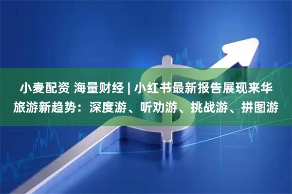 小麦配资 海量财经 | 小红书最新报告展现来华旅游新趋势:深度游、听劝游、挑战游、拼图游