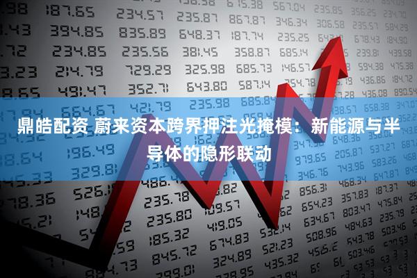 鼎皓配资 蔚来资本跨界押注光掩模：新能源与半导体的隐形联动