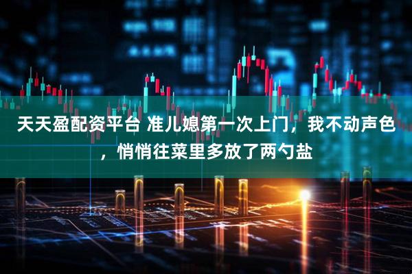 天天盈配资平台 准儿媳第一次上门，我不动声色，悄悄往菜里多放了两勺盐