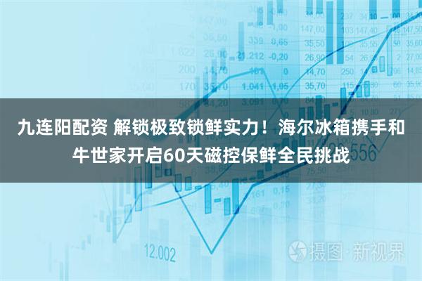 九连阳配资 解锁极致锁鲜实力！海尔冰箱携手和牛世家开启60天磁控保鲜全民挑战