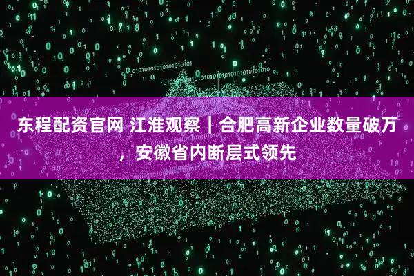 东程配资官网 江淮观察｜合肥高新企业数量破万，安徽省内断层式领先