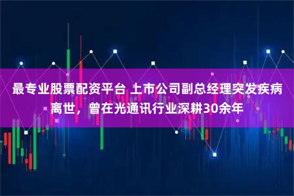 最专业股票配资平台 上市公司副总经理突发疾病离世，曾在光通讯行业深耕30余年