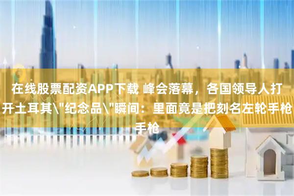 在线股票配资APP下载 峰会落幕，各国领导人打开土耳其＂纪念品＂瞬间：里面竟是把刻名左轮手枪