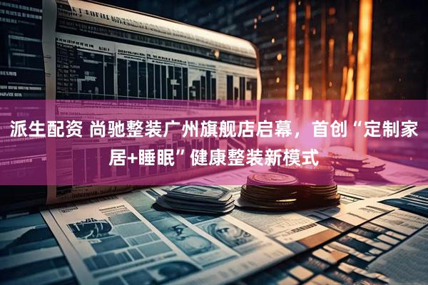 派生配资 尚驰整装广州旗舰店启幕，首创“定制家居+睡眠”健康整装新模式