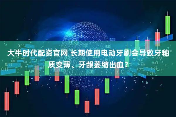 大牛时代配资官网 长期使用电动牙刷会导致牙釉质变薄、牙龈萎缩出血？