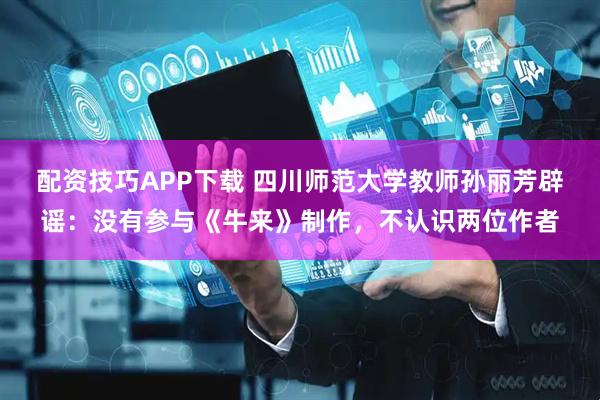 配资技巧APP下载 四川师范大学教师孙丽芳辟谣：没有参与《牛来》制作，不认识两位作者