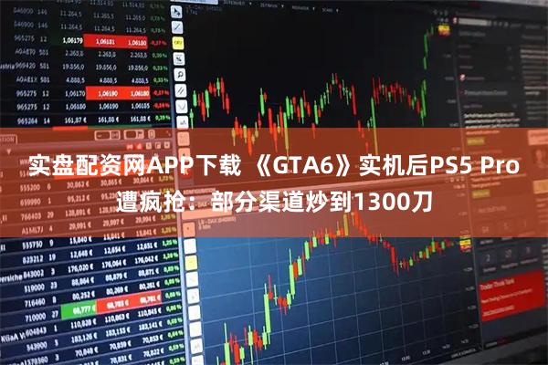实盘配资网APP下载 《GTA6》实机后PS5 Pro遭疯抢：部分渠道炒到1300刀