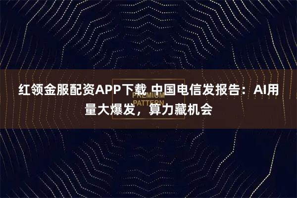 红领金服配资APP下载 中国电信发报告：AI用量大爆发，算力藏机会