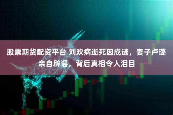 股票期货配资平台 刘欢病逝死因成谜，妻子卢璐亲自辟谣，背后真相令人泪目