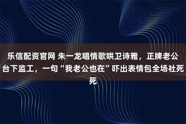 乐信配资官网 朱一龙唱情歌哄卫诗雅，正牌老公台下监工，一句“我老公也在”吓出表情包全场社死